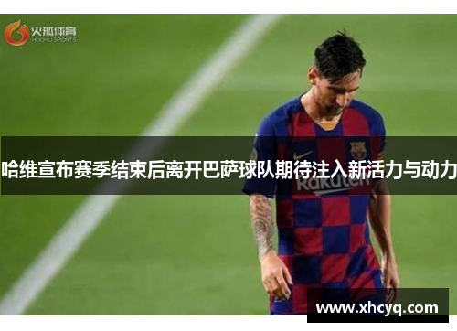 哈维宣布赛季结束后离开巴萨球队期待注入新活力与动力