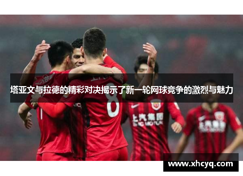 塔亚文与拉德的精彩对决揭示了新一轮网球竞争的激烈与魅力